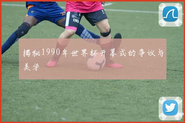 揭秘1990年世界杯开幕式的争议与美学