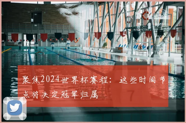 聚焦2024世界杯赛程：这些时间节点将决定冠军归属