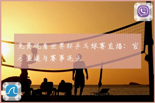 免费观看世界杯乒乓球赛直播：官方渠道与赛事亮点