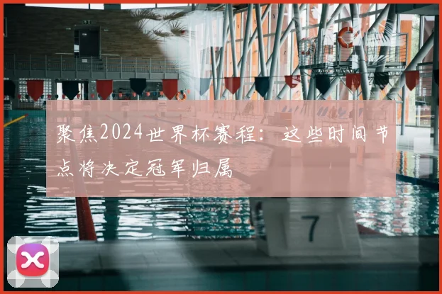 聚焦2024世界杯赛程：这些时间节点将决定冠军归属