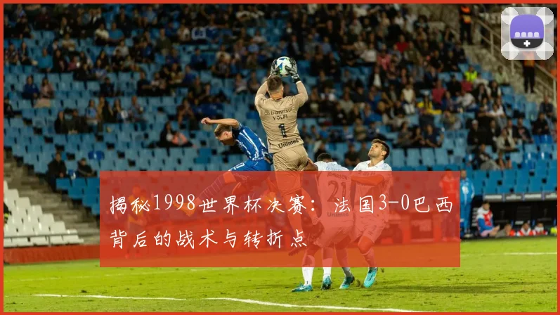 揭秘1998世界杯决赛：法国3-0巴西背后的战术与转折点