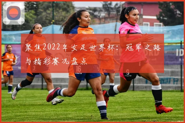 聚焦2022年女足世界杯：冠军之路与精彩赛况盘点