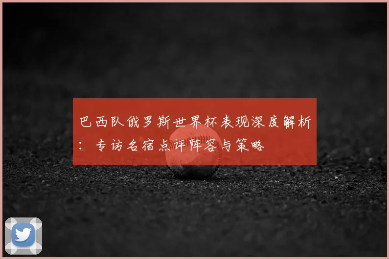 巴西队俄罗斯世界杯表现深度解析:专访名宿点评阵容与策略