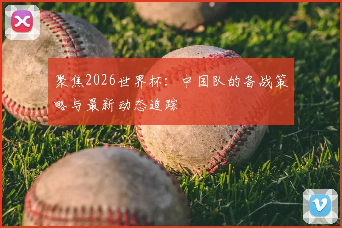 聚焦2026世界杯：中国队的备战策略与最新动态追踪