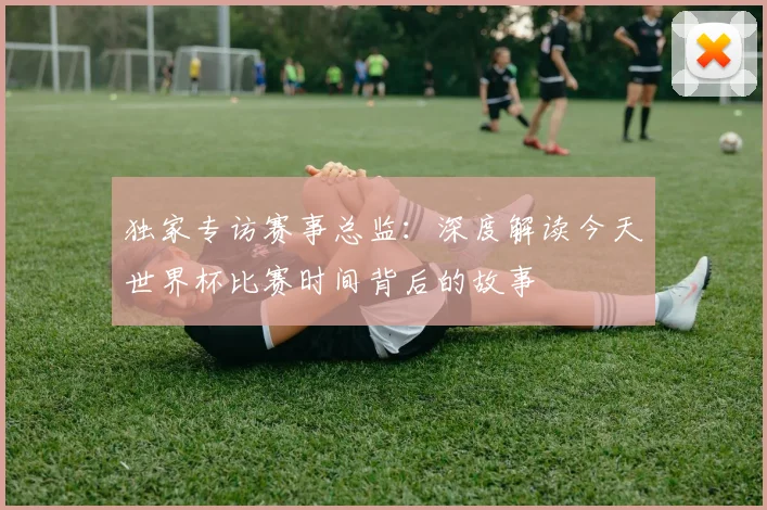 独家专访赛事总监：深度解读今天世界杯比赛时间背后的故事